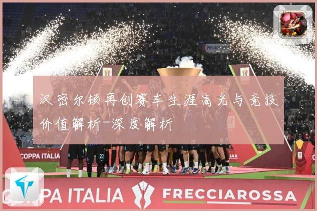 汉密尔顿再创赛车生涯高光与竞技价值解析-深度解析