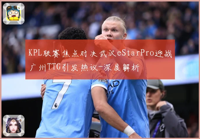 KPL联赛焦点对决武汉eStarPro迎战广州TTG引发热议-深度解析