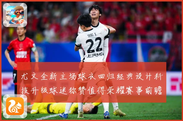 尤文全新主场球衣回归经典设计科技升级球迷称赞值得荣耀赛事前瞻-深度解析