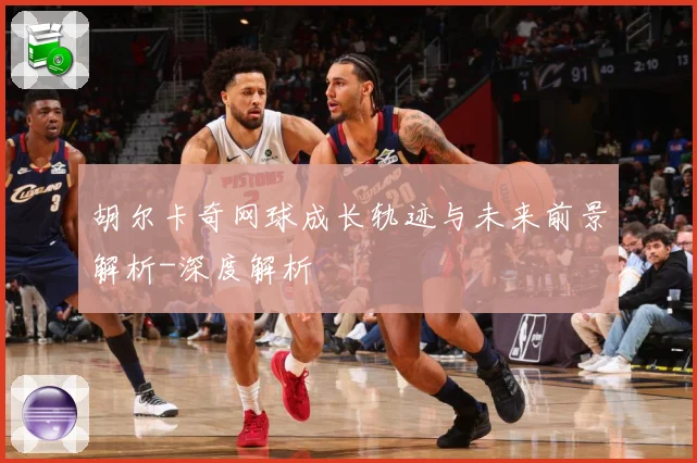 胡尔卡奇网球成长轨迹与未来前景解析-深度解析