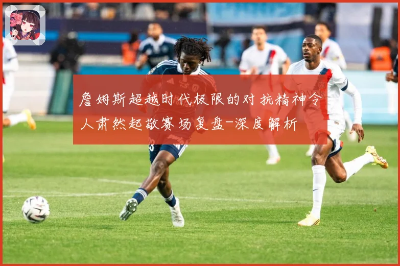 詹姆斯超越时代极限的对抗精神令人肃然起敬赛场复盘-深度解析