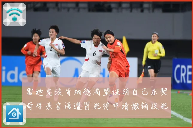 雷迪克谈肯纳德渴望证明自己东契奇母亲言语遭冒犯将申请撤销技犯成长观察-深度解析