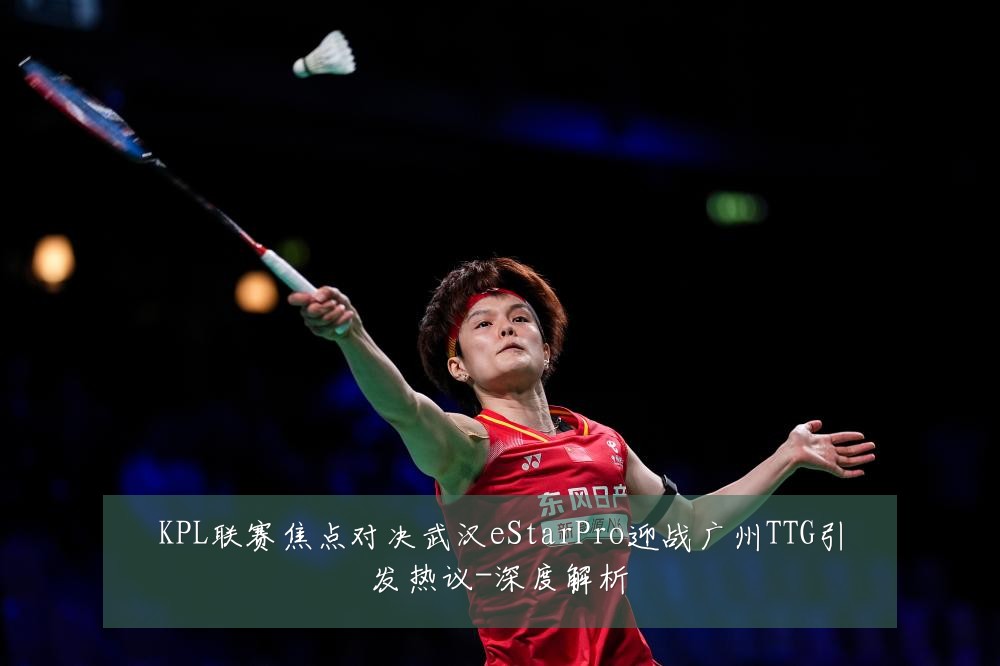 KPL联赛焦点对决武汉eStarPro迎战广州TTG引发热议-深度解析